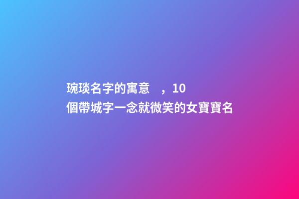 琬琰名字的寓意，10個帶城字一念就微笑的女寶寶名